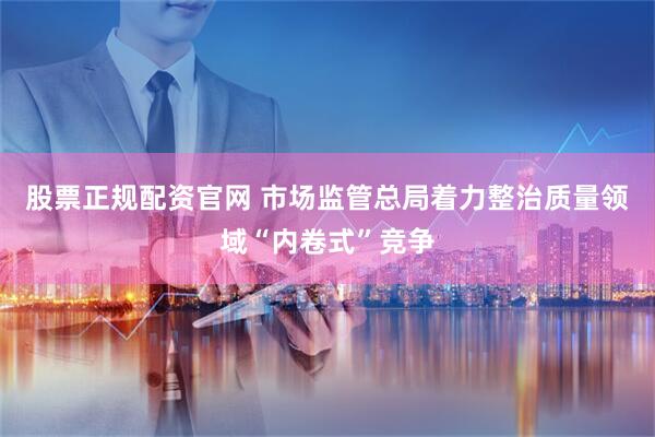股票正规配资官网 市场监管总局着力整治质量领域“内卷式”竞争