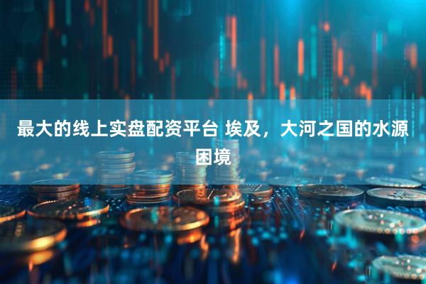 最大的线上实盘配资平台 埃及，大河之国的水源困境
