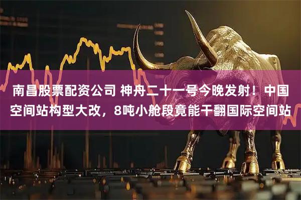 南昌股票配资公司 神舟二十一号今晚发射！中国空间站构型大改，8吨小舱段竟能干翻国际空间站