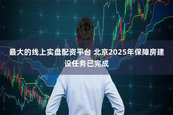 最大的线上实盘配资平台 北京2025年保障房建设任务已完成