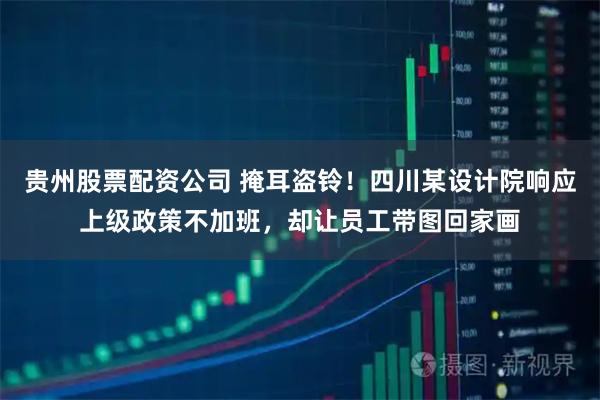 贵州股票配资公司 掩耳盗铃!四川某设计院响应上级政策不加班,却让员工带图回家画