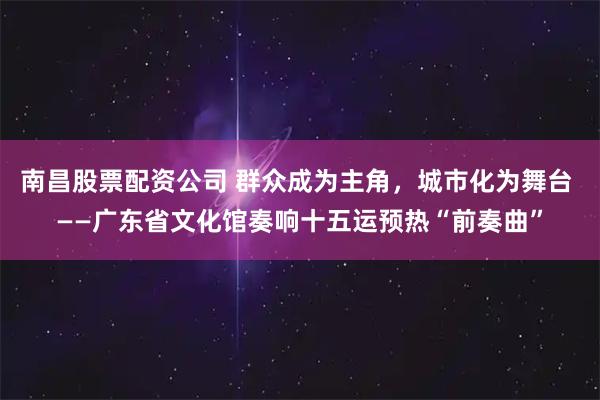 南昌股票配资公司 群众成为主角，城市化为舞台 ——广东省文化馆奏响十五运预热“前奏曲”