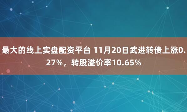 最大的线上实盘配资平台 11月20日武进转债上涨0.27%，转股溢价率10.65%