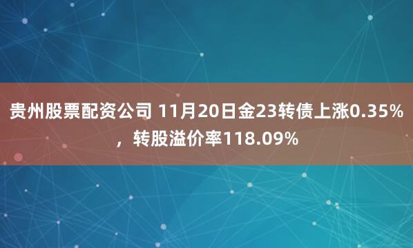贵州股票配资公司 11月20日金23转债上涨0.35%，转股溢价率118.09%